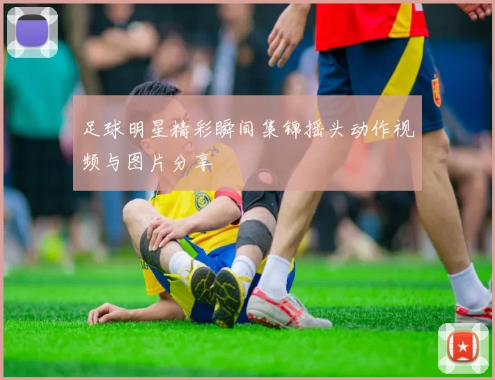 足球明星精彩瞬间集锦摇头动作视频与图片分享