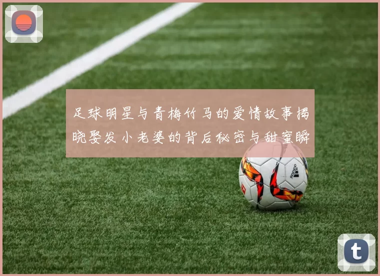 足球明星与青梅竹马的爱情故事揭晓娶发小老婆的背后秘密与甜蜜瞬间