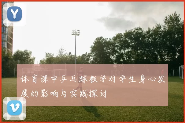 体育课中乒乓球教学对学生身心发展的影响与实践探讨