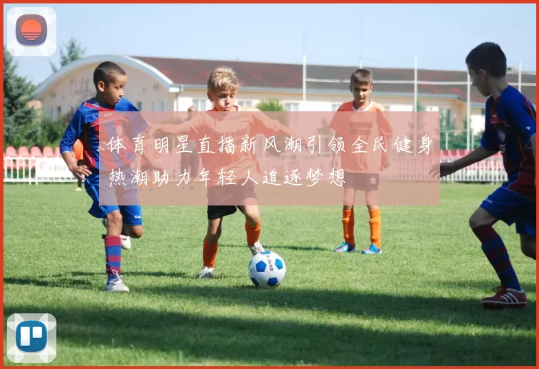 体育明星直播新风潮引领全民健身热潮助力年轻人追逐梦想