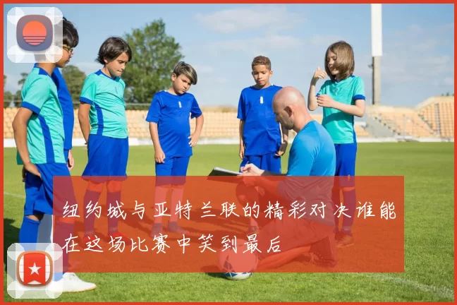 纽约城与亚特兰联的精彩对决谁能在这场比赛中笑到最后
